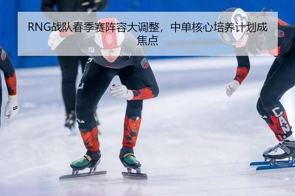 RNG战队春季赛阵容大调整，中单核心培养计划成焦点