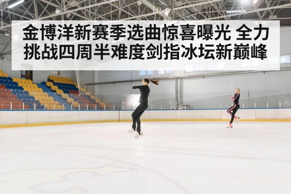 金博洋新赛季选曲惊喜曝光 全力挑战四周半难度剑指冰坛新巅峰