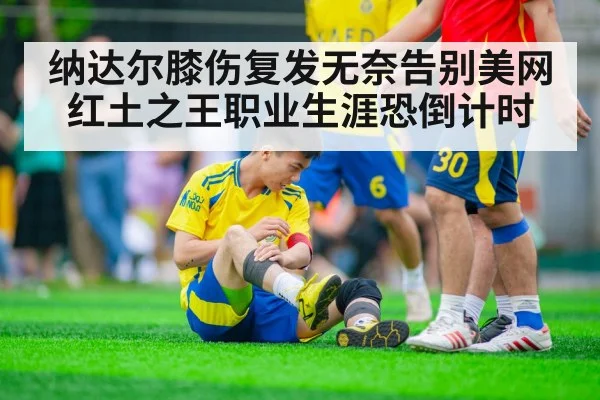纳达尔膝伤复发无奈告别美网 红土之王职业生涯恐倒计时